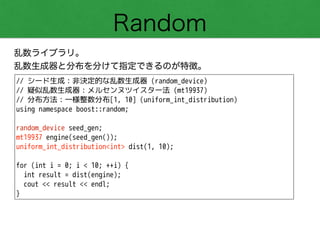 Random
乱数ライブラリ。
乱数生成器と分布を分けて指定できるのが特徴。
// シード生成：非決定的な乱数生成器 (random_device)
// 疑似乱数生成器：メルセンヌツイスター法 (mt19937)
// 分布方法：一様整数分布[1, 10] (uniform_int_distribution)
using namespace boost::random;
!
random_device seed_gen;
mt19937 engine(seed_gen());
uniform_int_distribution<int> dist(1, 10);
!
for (int i = 0; i < 10; ++i) {
int result = dist(engine);
cout << result << endl;
}
 