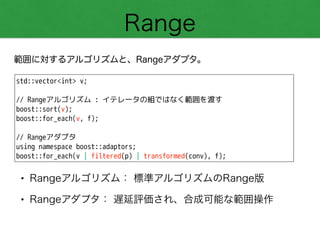 Range
範囲に対するアルゴリズムと、Rangeアダプタ。
std::vector<int> v;
!
// Rangeアルゴリズム : イテレータの組ではなく範囲を渡す
boost::sort(v);
boost::for_each(v, f);
!
// Rangeアダプタ
using namespace boost::adaptors;
boost::for_each(v | filtered(p) | transformed(conv), f);
• Rangeアルゴリズム： 標準アルゴリズムのRange版
• Rangeアダプタ： 遅延評価され、合成可能な範囲操作
 