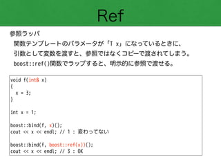 Ref
参照ラッパ
関数テンプレートのパラメータが「T x」になっているときに、 
引数として変数を渡すと、参照ではなくコピーで渡されてしまう。
boost::ref()関数でラップすると、明示的に参照で渡せる。
void f(int& x)
{
x = 3;
}
!
int x = 1;
!
boost::bind(f, x)();
cout << x << endl; // 1 : 変わってない
!
boost::bind(f, boost::ref(x))();
cout << x << endl; // 3 : OK
 