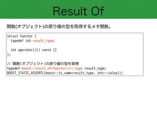Result Of
関数(オブジェクト)の戻り値の型を取得するメタ関数。
struct functor {
typedef int result_type;
!
int operator()() const {}
};
!
// 関数(オブジェクト)の戻り値の型を取得
typedef boost::result_of<functor()>::type result_type;
BOOST_STATIC_ASSERT((boost::is_same<result_type, int>::value));
 