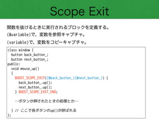 Scope Exit
関数を抜けるときに実行されるブロックを定義する。
(&variable)で、変数を参照キャプチャ。
(variable)で、変数をコピーキャプチャ。
class window {
button back_button_;
button next_button_;
public:
void mouse_up()
{
BOOST_SCOPE_EXIT((&back_button_)(&next_button_)) {
back_button_.up();
next_button_.up();
} BOOST_SCOPE_EXIT_END;
!
…ボタンが押されたときの処理とか…
!
} // ここで各ボタンのup()が呼ばれる
};
 