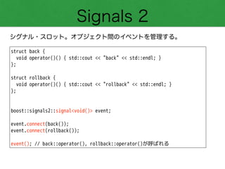 Signals 2
シグナル・スロット。オブジェクト間のイベントを管理する。
struct back {
void operator()() { std::cout << "back" << std::endl; }
};
!
struct rollback {
void operator()() { std::cout << "rollback" << std::endl; }
};
!
!
boost::signals2::signal<void()> event;
!
event.connect(back());
event.connect(rollback());
!
event(); // back::operator(), rollback::operator()が呼ばれる
 