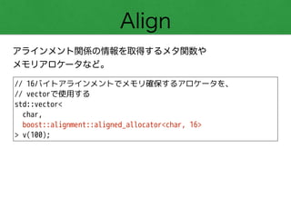 Align
アラインメント関係の情報を取得するメタ関数や 
メモリアロケータなど。
// 16バイトアラインメントでメモリ確保するアロケータを、
// vectorで使用する
std::vector<
char,
boost::alignment::aligned_allocator<char, 16>
> v(100);
 