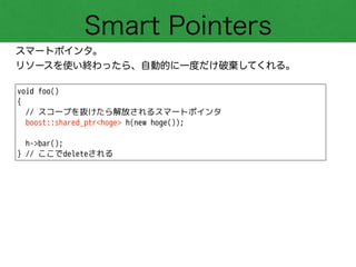 Smart Pointers
スマートポインタ。
リソースを使い終わったら、自動的に一度だけ破棄してくれる。
void foo()
{
// スコープを抜けたら解放されるスマートポインタ
boost::shared_ptr<hoge> h(new hoge());
!
h->bar();
} // ここでdeleteされる
 