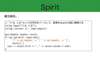 Spirit
構文解析。
// "(1.0, 2.0)"という文字列をパースして、結果をdoubleの組に格納する
string input("(1.0, 2.0)");
string::iterator it = input.begin();
!
pair<double, double> result;
if (qi::parse(it, input.end(),
'(' >> qi::double_ >> ", " >> qi::double_ >> ')',
result)) {
cout << result.first << ", " << result.second << endl; 
}
 