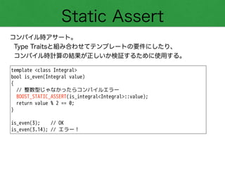 Static Assert
コンパイル時アサート。
Type Traitsと組み合わせてテンプレートの要件にしたり、
コンパイル時計算の結果が正しいか検証するために使用する。
template <class Integral>
bool is_even(Integral value)
{
// 整数型じゃなかったらコンパイルエラー
BOOST_STATIC_ASSERT(is_integral<Integral>::value);
return value % 2 == 0; 
}
!
is_even(3); // OK
is_even(3.14); // エラー！
 