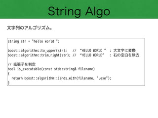 String Algo
文字列のアルゴリズム。
string str = "hello world ";
!
boost::algorithm::to_upper(str); // “HELLO WORLD ” : 大文字に変換
boost::algorithm::trim_right(str); // “HELLO WORLD” : 右の空白を除去
!
// 拡張子を判定
bool is_executable(const std::string& filename)
{
return boost::algorithm::iends_with(filename, ".exe");
}
 