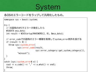 System
各OSのエラーコードをラップして汎用化したもの。
namespace sys = boost::system;
!
try {
// OS固有のAPIでエラーが発生したら
WSADATA wsa_data;
int result = WSAStartup(MAKEWORD(2, 0), &wsa_data);
!
// error_codeでOS固有のエラー情報を取得してsystem_error例外を投げる
if (result != 0) {
throw sys::system_error(
sys::error_code(result,
sys::error_category::get_system_category()),
"winsock");
}
}
catch (sys::system_error& e) {
cout << e.code() << "," << e.what() << endl;
throw;
}
 