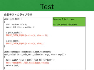Test
自動テストのライブラリ
void size_test()
{
std::vector<int> v;
const int size = v.size();
!
v.push_back(3);
BOOST_CHECK_EQUAL(v.size(), size + 1);
!
v.pop_back();
BOOST_CHECK_EQUAL(v.size(), size);
}
!
using namespace boost::unit_test_framework;
test_suite* init_unit_test_suite(int argc, char* argv[])
{
test_suite* test = BOOST_TEST_SUITE("test");
test->add(BOOST_TEST_CASE(&size_test));
return test;
}
Running 1 test case…
!
*** No errors detected
 