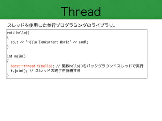 Thread
スレッドを使用した並行プログラミングのライブラリ。
void hello()
{
cout << "Hello Concurrent World" << endl;
}
!
int main()
{
boost::thread t(hello); // 関数hello()をバックグラウンドスレッドで実行
t.join(); // スレッドの終了を待機する
}
 
