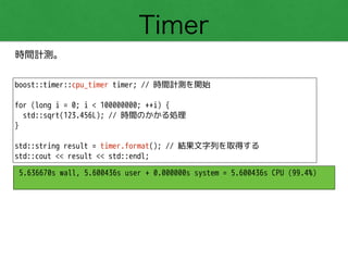 Timer
時間計測。
boost::timer::cpu_timer timer; // 時間計測を開始
!
for (long i = 0; i < 100000000; ++i) {
std::sqrt(123.456L); // 時間のかかる処理
}
!
std::string result = timer.format(); // 結果文字列を取得する
std::cout << result << std::endl;
5.636670s wall, 5.600436s user + 0.000000s system = 5.600436s CPU (99.4%)
 