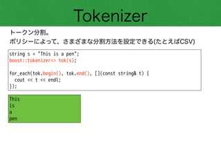 Tokenizer
トークン分割。
ポリシーによって、さまざまな分割方法を設定できる(たとえばCSV)
string s = "This is a pen";
boost::tokenizer<> tok(s);
!
for_each(tok.begin(), tok.end(), [](const string& t) {
cout << t << endl;
});
This
is
a
pen
 
