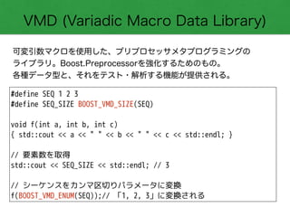 VMD (Variadic Macro Data Library)
可変引数マクロを使用した、プリプロセッサメタプログラミングの 
ライブラリ。Boost.Preprocessorを強化するためのもの。 
各種データ型と、それをテスト・解析する機能が提供される。
#define SEQ 1 2 3
#define SEQ_SIZE BOOST_VMD_SIZE(SEQ)
!
void f(int a, int b, int c)
{ std::cout << a << " " << b << " " << c << std::endl; }
!
// 要素数を取得
std::cout << SEQ_SIZE << std::endl; // 3
!
// シーケンスをカンマ区切りパラメータに変換
f(BOOST_VMD_ENUM(SEQ));// 「1, 2, 3」に変換される
 