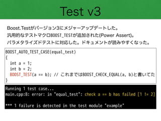 Test v3
Boost.Testがバージョン3にメジャーアップデートした。
汎用的なテストマクロBOOST_TESTが追加された(Power Assert)。
パラメタライズドテストに対応した。ドキュメントが読みやすくなった。
BOOST_AUTO_TEST_CASE(equal_test)
{
int a = 1;
int b = 2;
BOOST_TEST(a == b); // これまではBOOST_CHECK_EQUAL(a, b)と書いてた
}
Running 1 test case...
main.cpp:8: error: in "equal_test": check a == b has failed [1 != 2]
!
*** 1 failure is detected in the test module "example"
 