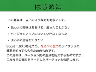 はじめに
• Boostに興味はあるけど、触ったことがない
• バージョンアップについていけなくなった
• Boostの全容を知りたい
この発表は、以下のような方を対象にして、
Boost 1.60.0時点での、なるべく全てのライブラリの
概要を知ってもらうためのものです。
この資料は、バージョン間の差分を紹介するものですが、 
これまでの資料をマージしたバージョンも公開します。
 