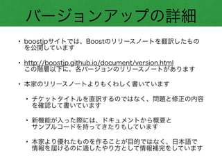 バージョンアップの詳細
• boostjpサイトでは、Boostのリリースノートを翻訳したもの
を公開しています
• http://boostjp.github.io/document/version.html 
この階層以下に、各バージョンのリリースノートがあります
• 本家のリリースノートよりもくわしく書いています
• チケットタイトルを直訳するのではなく、問題と修正の内容
を確認して書いています
• 新機能が入った際には、ドキュメントから概要と 
サンプルコードを持ってきたりもしています
• 本家より優れたものを作ることが目的ではなく、日本語で 
情報を届けるのに適したやり方として情報補完をしています
 