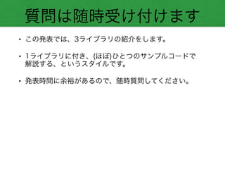 質問は随時受け付けます
• この発表では、3ライブラリの紹介をします。
• 1ライブラリに付き、(ほぼ)ひとつのサンプルコードで 
解説する、というスタイルです。
• 発表時間に余裕があるので、随時質問してください。
 