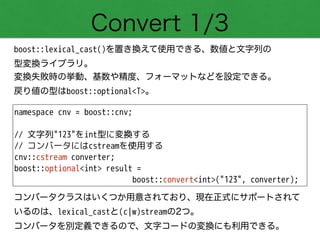 Convert 1/3
boost::lexical_cast()を置き換えて使用できる、数値と文字列の 
型変換ライブラリ。
変換失敗時の挙動、基数や精度、フォーマットなどを設定できる。
戻り値の型はboost::optional<T>。
namespace cnv = boost::cnv;
!
// 文字列"123"をint型に変換する
// コンバータにはcstreamを使用する
cnv::cstream converter;
boost::optional<int> result =
boost::convert<int>("123", converter);
コンバータクラスはいくつか用意されており、現在正式にサポートされて
いるのは、lexical_castと(c|w)streamの2つ。
コンバータを別定義できるので、文字コードの変換にも利用できる。
 