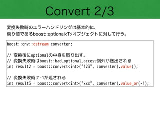 Convert 2/3
変換失敗時のエラーハンドリングは基本的に、
戻り値であるboost::optional<T>オブジェクトに対して行う。
boost::cnv::cstream converter;
!
// 変換後にoptionalの中身を取り出す。
// 変換失敗時はboost::bad_optional_access例外が送出される
int result2 = boost::convert<int>("123", converter).value();
!
// 変換失敗時に-1が返される
int result3 = boost::convert<int>("xxx", converter).value_or(-1);
 