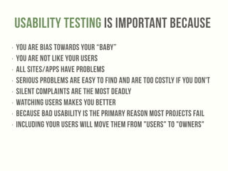 Usability testing Is Important BecaUse 
‣ You are bias towards your “baby” 
‣ You are not like your users 
‣ All sites/apps have problems 
‣ Serious problems are easy to find and are too costly if you don't 
‣ Silent complaints are the most deadly 
‣ Watching users makes you better 
‣ Because bad usability is the primary reason most projects fail 
‣ Including your users will move them from "users" to "owners" 
 