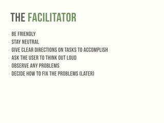 The Facilitator 
‣ Be friendly 
‣ Stay NEUTRAL 
‣ Give clear directions on tasks to accomplish 
‣ Ask the user to THINK OUT LOUD 
‣ OBSERVE any problems 
‣ DECIDE how to fix the problems (later) 
 