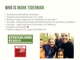 Who Is Mark Tiderman 
✤ Experienced SharePoint Architect 
✤ Teaching and presenting for 15+ years 
✤ Building custom apps for the enterprise for the past 7 
✤ Founder - Streamlined Studio (SharePoint Shop for workflow & usability) 
✤ Founder - User Enjoyment (Cincinnati's UX Meetup) 
✤ Husband to Michelle 
✤ Father to Marcos (7), Isaac (4) & Selah (2) 
 