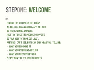 StepONE: Welcome 
SAY: 
‣ Thanks for helping us out today 
‣ We are testing a website/app, NOT YOU 
‣ No right/wrong answers 
‣ Just Try to use the product/app/site 
• Do your best to "Think Out Loud”. 
‣ Pretend I can't see, but I can only hear you. Tell me: 
‣ what your looking at 
‣ what your thinking/feeling 
‣ what you are trying to do 
‣ Please don't filter your thoughts 
 