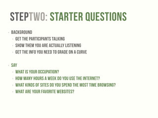 StepTWO: Starter Questions 
‣ Background 
‣ Get the participants talking 
‣ show them you are actually listening 
‣ get the info you need to grade on a curve 
! 
‣ Say 
‣ What is your occupation? 
‣ How many hours a week do you use the internet? 
‣ What kinds of sites do you spend the most time browsing? 
‣ What are your favorite websites? 
 