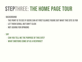 StepTHREE: The Home Page Tour 
‣ Background 
‣ The point is to see if users can at first glance figure out what this site is for 
‣ Let them scroll but don't click 
‣ Not asking for opinions 
! 
‣ Say 
‣ Can you tell me the purpose of this site? 
‣ What emotions come up as a response? 
 