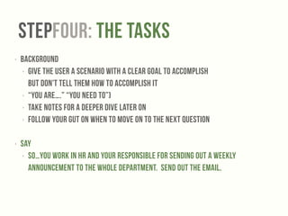StepFOUR: The Tasks 
‣ Background 
‣ Give the user a scenario with a clear goal to accomplish 
but don't tell them how to accomplish it 
‣ “You are….” “You need to”) 
‣ Take notes for a deeper dive later on 
‣ Follow your gut on when to move on to the next question 
! 
‣ Say 
‣ So…you work in HR and your responsible for sending out a weekly 
announcement to the whole department. Send out the email. 
! 
 