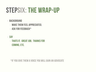 StepSix: The Wrap-up 
‣ Background 
‣ Make them feel appreciated. 
‣ Ask for Feedback* 
! 
‣ Say 
‣ Thats it. Great job. Thanks for 
coming, etc. 
*If you give them a voice you will gain an advocate 
 