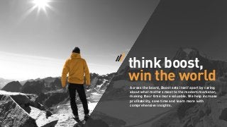 think boost,
win the world
Across the board, Boost sets itself apart by caring
about what matters most to the modern marketer;
making their time more valuable. We help increase
proﬁtability, save time and learn more with
comprehensive insights.

 
