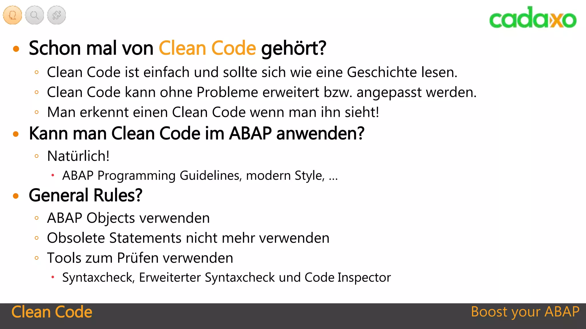 Clean Code Boost your ABAP
 Schon mal von Clean Code gehört?
◦ Clean Code ist einfach und sollte sich wie eine Geschichte lesen.
◦ Clean Code kann ohne Probleme erweitert bzw. angepasst werden.
◦ Man erkennt einen Clean Code wenn man ihn sieht!
 Kann man Clean Code im ABAP anwenden?
◦ Natürlich!
 ABAP Programming Guidelines, modern Style, …
 General Rules?
◦ ABAP Objects verwenden
◦ Obsolete Statements nicht mehr verwenden
◦ Tools zum Prüfen verwenden
 Syntaxcheck, Erweiterter Syntaxcheck und Code Inspector
 
