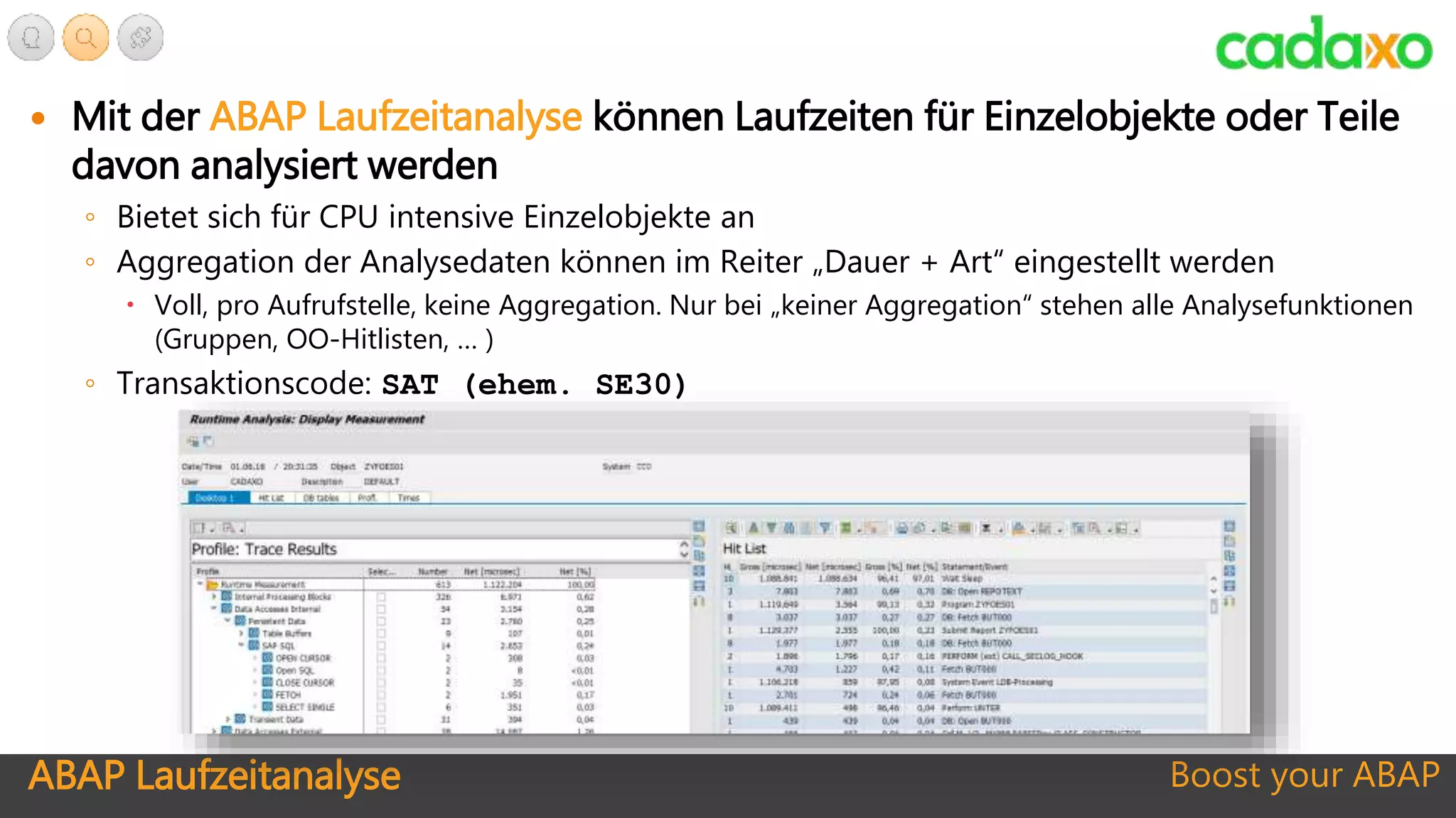 ABAP Laufzeitanalyse Boost your ABAP
 Mit der ABAP Laufzeitanalyse können Laufzeiten für Einzelobjekte oder Teile
davon analysiert werden
◦ Bietet sich für CPU intensive Einzelobjekte an
◦ Aggregation der Analysedaten können im Reiter „Dauer + Art“ eingestellt werden
 Voll, pro Aufrufstelle, keine Aggregation. Nur bei „keiner Aggregation“ stehen alle Analysefunktionen
(Gruppen, OO-Hitlisten, … )
◦ Transaktionscode: SAT (ehem. SE30)
 
