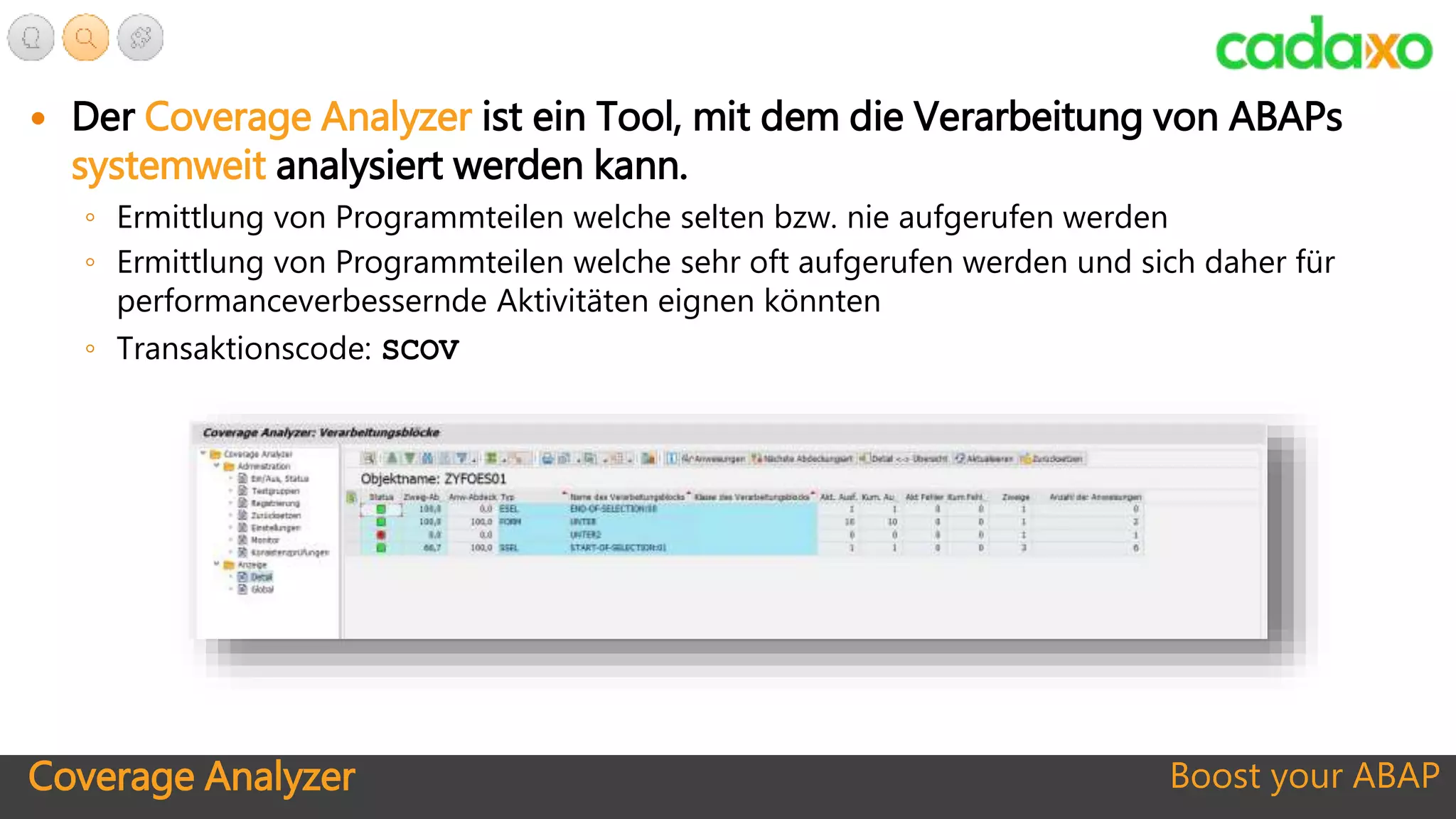 Coverage Analyzer Boost your ABAP
 Der Coverage Analyzer ist ein Tool, mit dem die Verarbeitung von ABAPs
systemweit analysiert werden kann.
◦ Ermittlung von Programmteilen welche selten bzw. nie aufgerufen werden
◦ Ermittlung von Programmteilen welche sehr oft aufgerufen werden und sich daher für
performanceverbessernde Aktivitäten eignen könnten
◦ Transaktionscode: SCOV
 