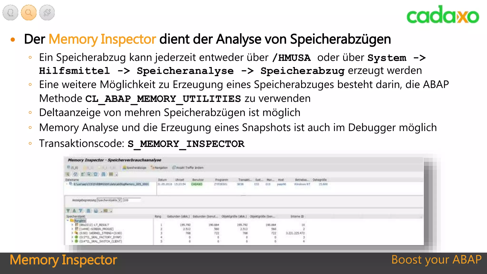 Memory Inspector Boost your ABAP
 Der Memory Inspector dient der Analyse von Speicherabzügen
◦ Ein Speicherabzug kann jederzeit entweder über /HMUSA oder über System ->
Hilfsmittel -> Speicheranalyse -> Speicherabzug erzeugt werden
◦ Eine weitere Möglichkeit zu Erzeugung eines Speicherabzuges besteht darin, die ABAP
Methode CL_ABAP_MEMORY_UTILITIES zu verwenden
◦ Deltaanzeige von mehren Speicherabzügen ist möglich
◦ Memory Analyse und die Erzeugung eines Snapshots ist auch im Debugger möglich
◦ Transaktionscode: S_MEMORY_INSPECTOR
 