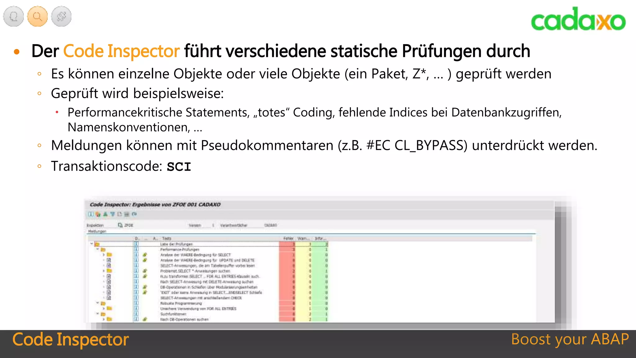 Code Inspector Boost your ABAP
 Der Code Inspector führt verschiedene statische Prüfungen durch
◦ Es können einzelne Objekte oder viele Objekte (ein Paket, Z*, … ) geprüft werden
◦ Geprüft wird beispielsweise:
 Performancekritische Statements, „totes“ Coding, fehlende Indices bei Datenbankzugriffen,
Namenskonventionen, …
◦ Meldungen können mit Pseudokommentaren (z.B. #EC CL_BYPASS) unterdrückt werden.
◦ Transaktionscode: SCI
 