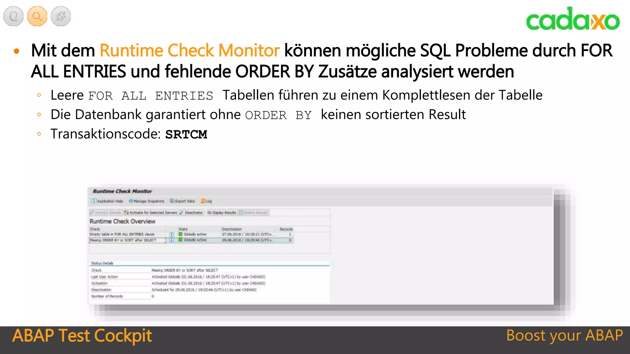 ABAP Test Cockpit Boost your ABAP
 Mit dem Runtime Check Monitor können mögliche SQL Probleme durch FOR
ALL ENTRIES und fehlende ORDER BY Zusätze analysiert werden
◦ Leere FOR ALL ENTRIES Tabellen führen zu einem Komplettlesen der Tabelle
◦ Die Datenbank garantiert ohne ORDER BY keinen sortierten Result
◦ Transaktionscode: SRTCM
 