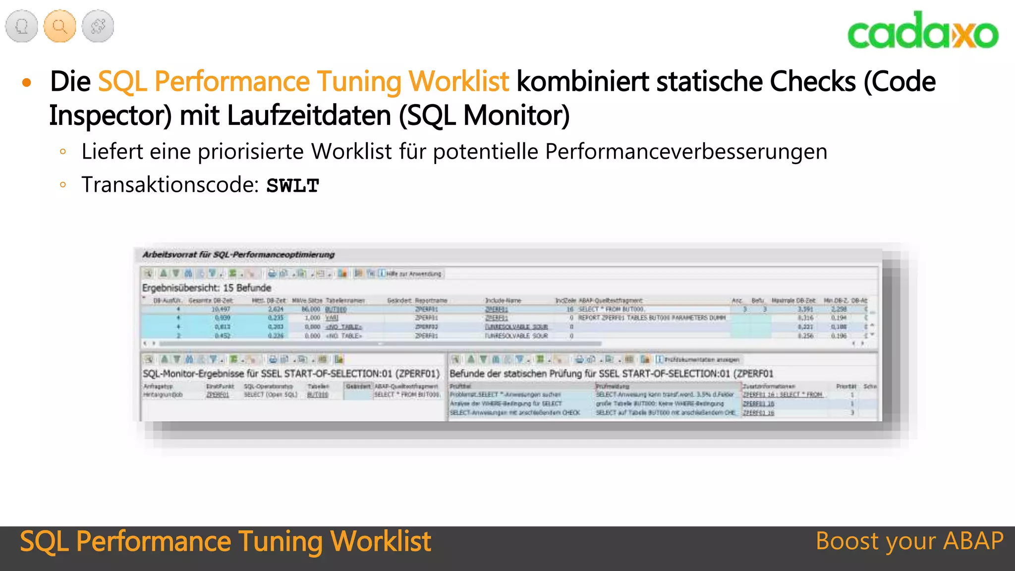 SQL Performance Tuning Worklist Boost your ABAP
 Die SQL Performance Tuning Worklist kombiniert statische Checks (Code
Inspector) mit Laufzeitdaten (SQL Monitor)
◦ Liefert eine priorisierte Worklist für potentielle Performanceverbesserungen
◦ Transaktionscode: SWLT
 