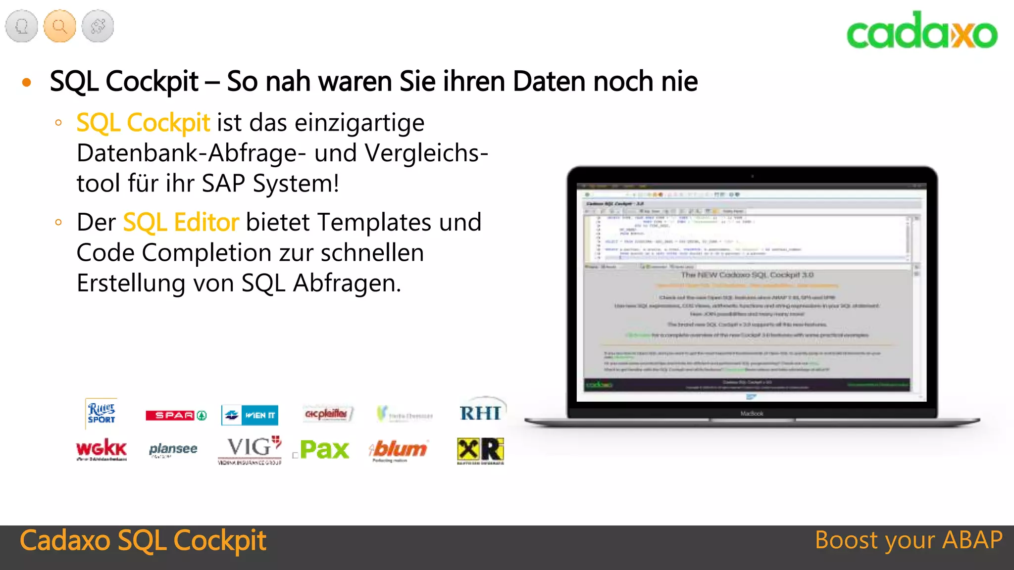 Boost your ABAP
 SQL Cockpit – So nah waren Sie ihren Daten noch nie
◦ SQL Cockpit ist das einzigartige
Datenbank-Abfrage- und Vergleichs-
tool für ihr SAP System!
◦ Der SQL Editor bietet Templates und
Code Completion zur schnellen
Erstellung von SQL Abfragen.
Cadaxo SQL Cockpit
 