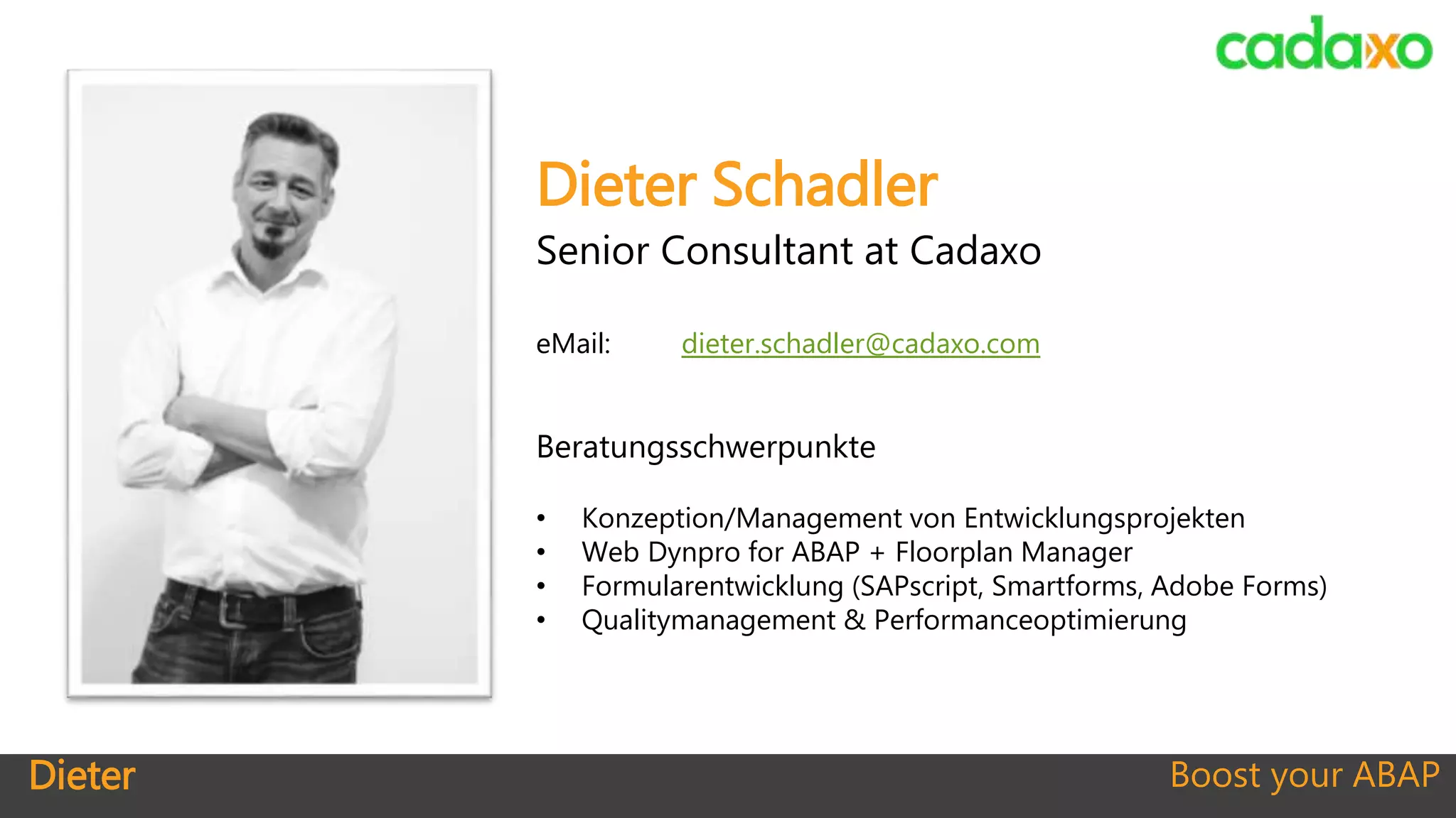 Dieter Boost your ABAP
Dieter Schadler
Senior Consultant at Cadaxo
eMail: dieter.schadler@cadaxo.com
Beratungsschwerpunkte
• Konzeption/Management von Entwicklungsprojekten
• Web Dynpro for ABAP + Floorplan Manager
• Formularentwicklung (SAPscript, Smartforms, Adobe Forms)
• Qualitymanagement & Performanceoptimierung
 