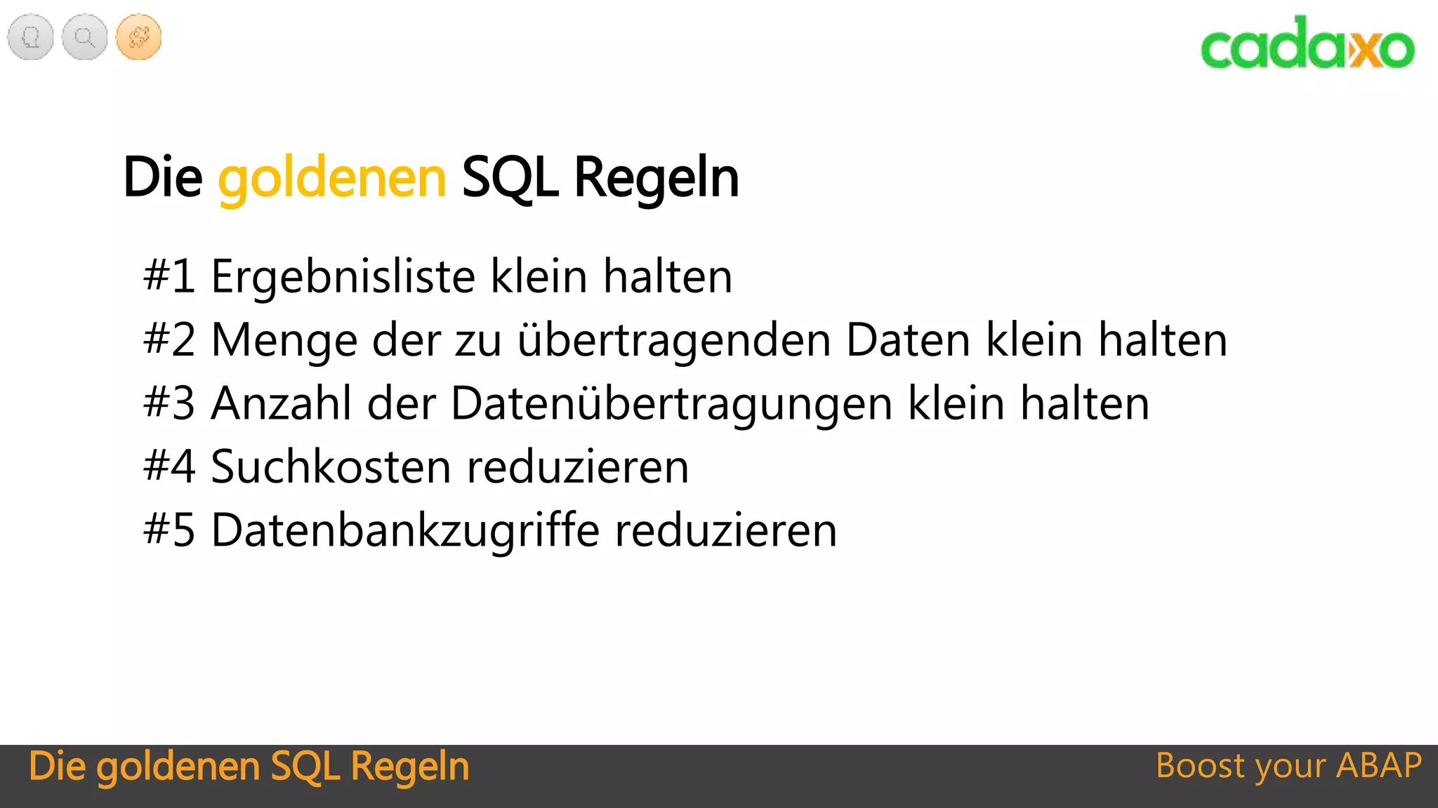 Die goldenen SQL Regeln Boost your ABAP
Die goldenen SQL Regeln
#1 Ergebnisliste klein halten
#2 Menge der zu übertragenden Daten klein halten
#3 Anzahl der Datenübertragungen klein halten
#4 Suchkosten reduzieren
#5 Datenbankzugriffe reduzieren
 
