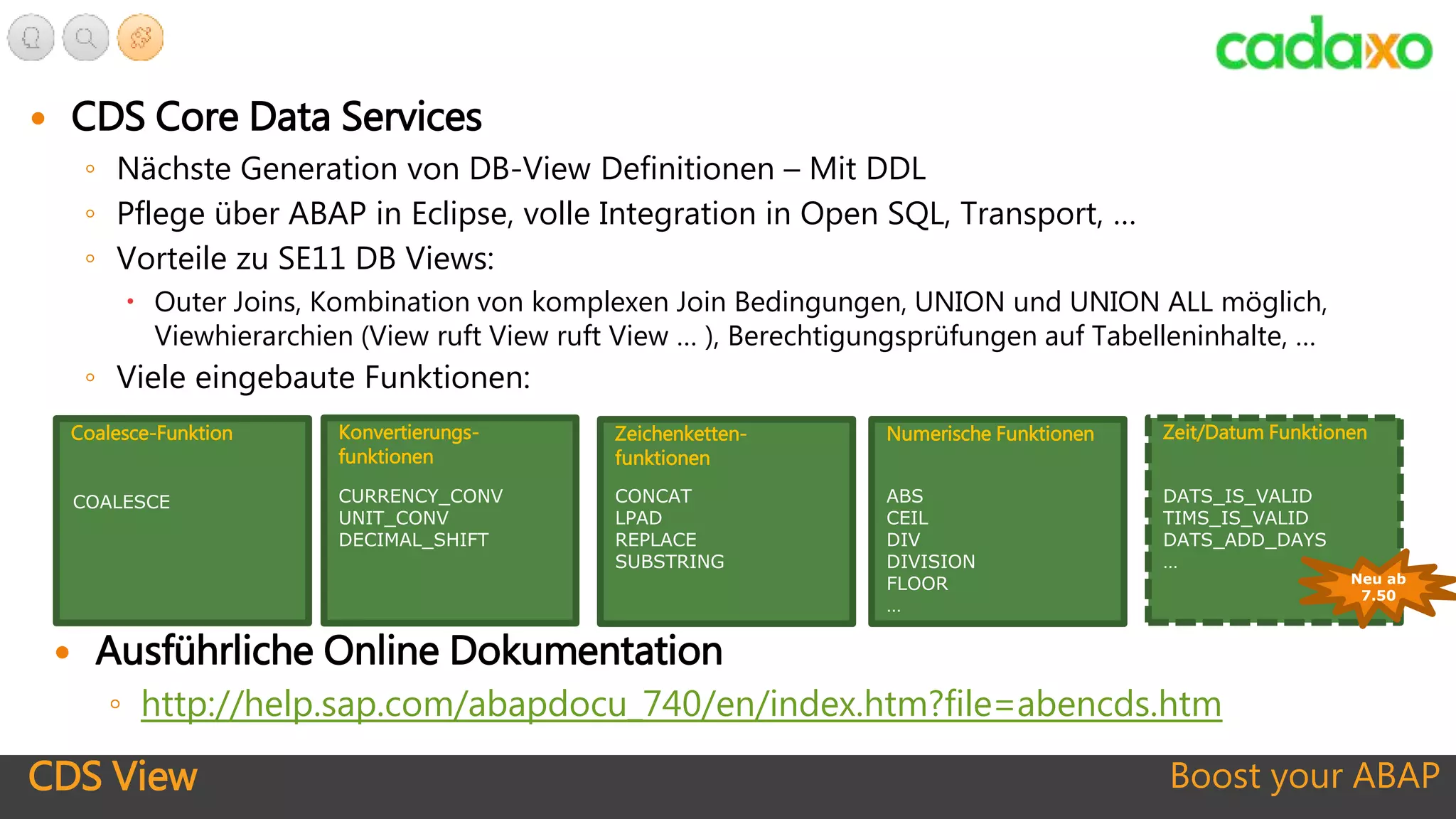 CDS View Boost your ABAP
 CDS Core Data Services
◦ Nächste Generation von DB-View Definitionen – Mit DDL
◦ Pflege über ABAP in Eclipse, volle Integration in Open SQL, Transport, …
◦ Vorteile zu SE11 DB Views:
 Outer Joins, Kombination von komplexen Join Bedingungen, UNION und UNION ALL möglich,
Viewhierarchien (View ruft View ruft View … ), Berechtigungsprüfungen auf Tabelleninhalte, …
◦ Viele eingebaute Funktionen:
Konvertierungs-
funktionen
CURRENCY_CONV
UNIT_CONV
DECIMAL_SHIFT
Zeichenketten-
funktionen
CONCAT
LPAD
REPLACE
SUBSTRING
Numerische Funktionen
ABS
CEIL
DIV
DIVISION
FLOOR
…
Zeit/Datum Funktionen
DATS_IS_VALID
TIMS_IS_VALID
DATS_ADD_DAYS
…
Coalesce-Funktion
COALESCE
Neu ab
7.50
 Ausführliche Online Dokumentation
◦ http://help.sap.com/abapdocu_740/en/index.htm?file=abencds.htm
 