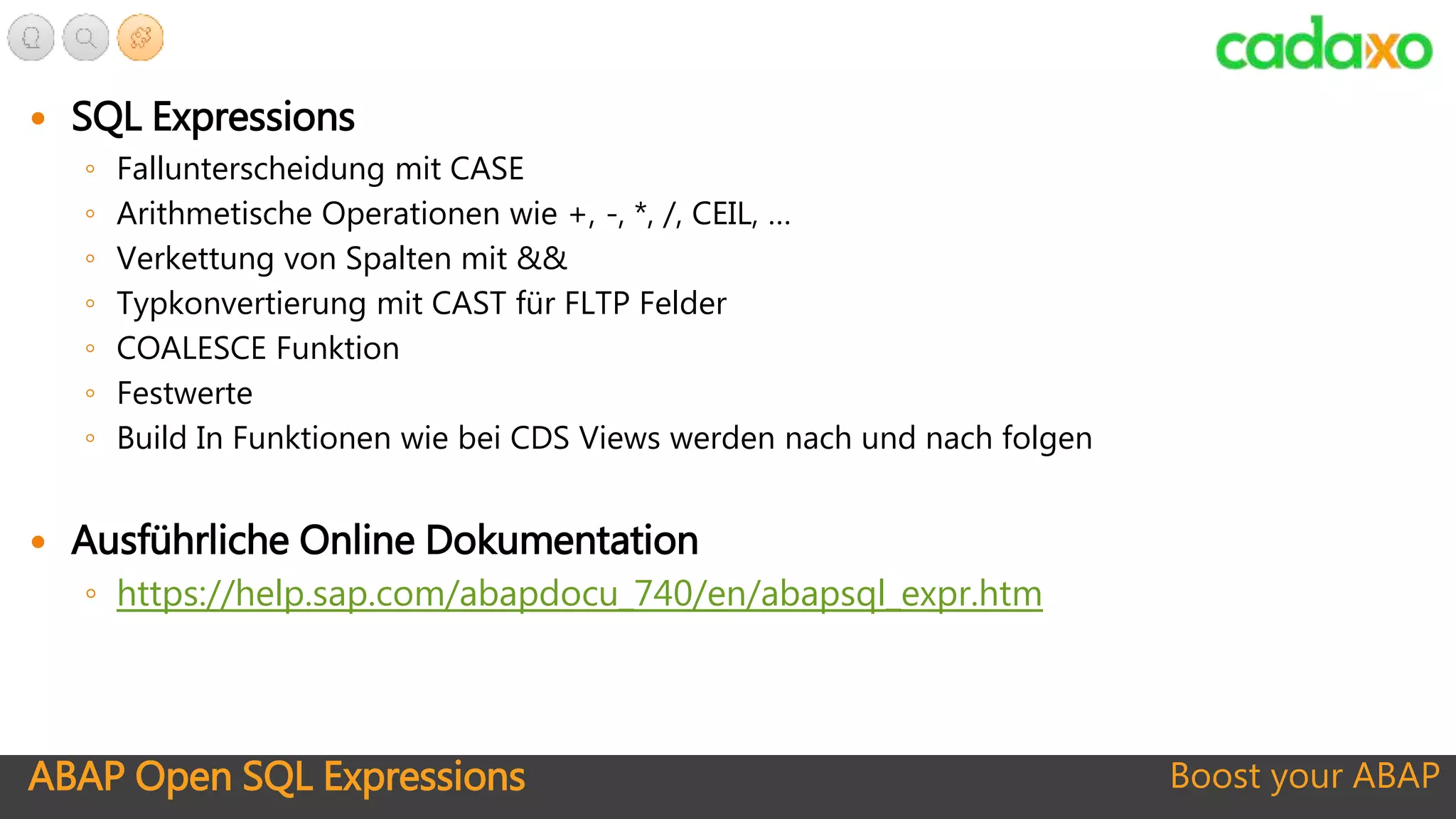 ABAP Open SQL Expressions Boost your ABAP
 SQL Expressions
◦ Fallunterscheidung mit CASE
◦ Arithmetische Operationen wie +, -, *, /, CEIL, …
◦ Verkettung von Spalten mit &&
◦ Typkonvertierung mit CAST für FLTP Felder
◦ COALESCE Funktion
◦ Festwerte
◦ Build In Funktionen wie bei CDS Views werden nach und nach folgen
 Ausführliche Online Dokumentation
◦ https://help.sap.com/abapdocu_740/en/abapsql_expr.htm
 