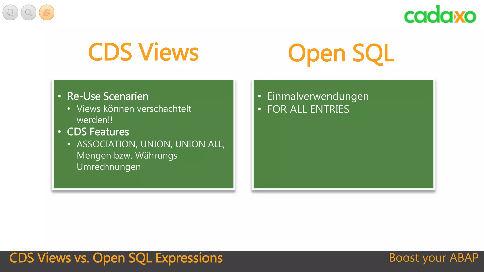 CDS Views vs. Open SQL Expressions Boost your ABAP
• Re-Use Scenarien
• Views können verschachtelt
werden!!
• CDS Features
• ASSOCIATION, UNION, UNION ALL,
Mengen bzw. Währungs
Umrechnungen
CDS Views Open SQL
• Einmalverwendungen
• FOR ALL ENTRIES
 