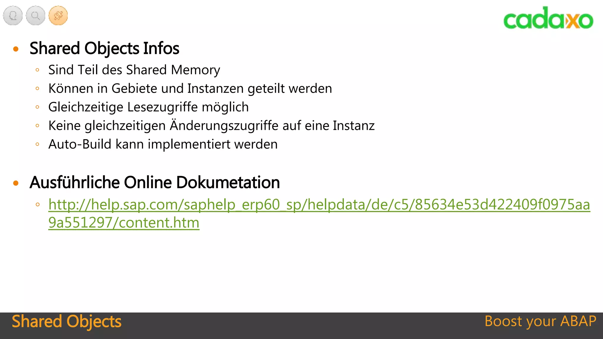 Shared Objects Boost your ABAP
 Shared Objects Infos
◦ Sind Teil des Shared Memory
◦ Können in Gebiete und Instanzen geteilt werden
◦ Gleichzeitige Lesezugriffe möglich
◦ Keine gleichzeitigen Änderungszugriffe auf eine Instanz
◦ Auto-Build kann implementiert werden
 Ausführliche Online Dokumetation
◦ http://help.sap.com/saphelp_erp60_sp/helpdata/de/c5/85634e53d422409f0975aa
9a551297/content.htm
 