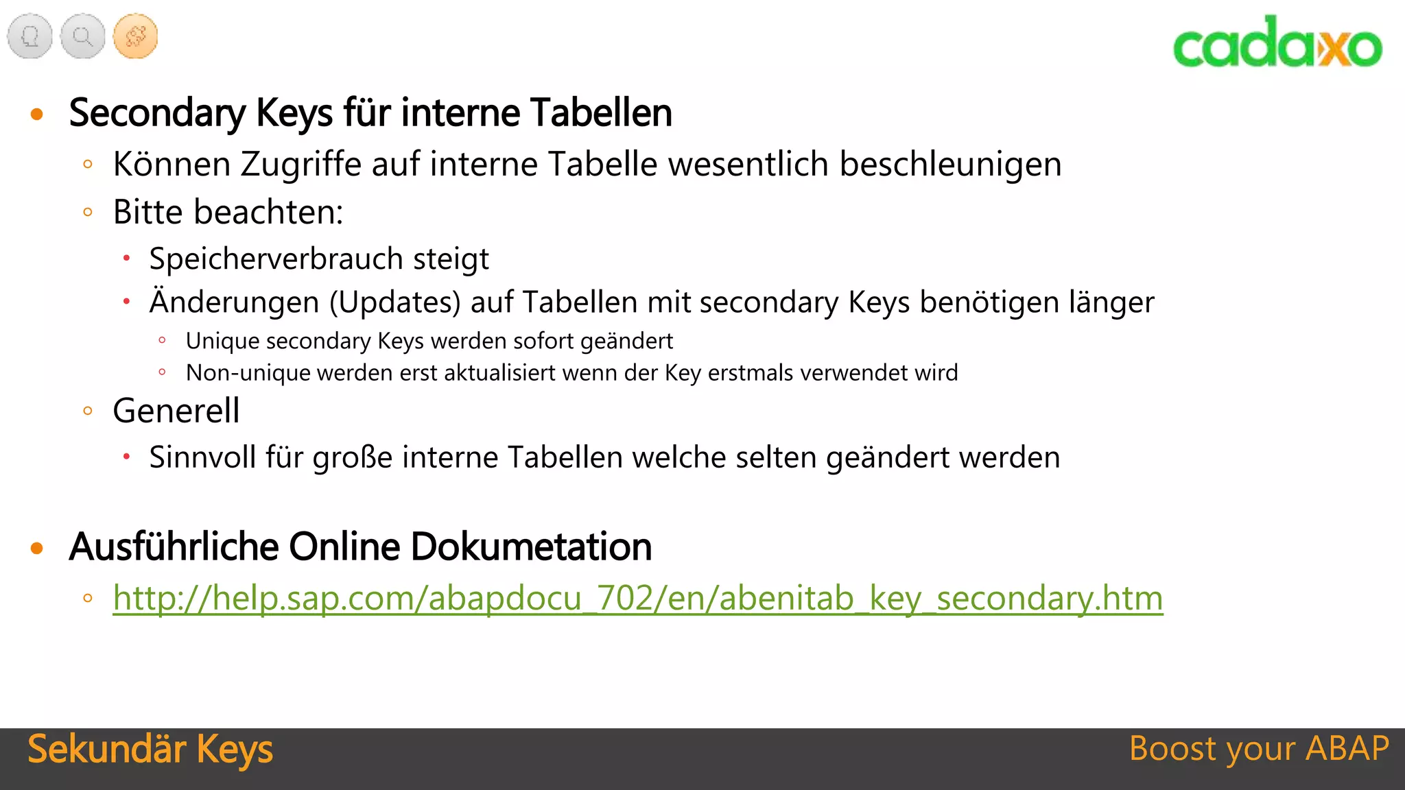 Sekundär Keys Boost your ABAP
 Secondary Keys für interne Tabellen
◦ Können Zugriffe auf interne Tabelle wesentlich beschleunigen
◦ Bitte beachten:
 Speicherverbrauch steigt
 Änderungen (Updates) auf Tabellen mit secondary Keys benötigen länger
◦ Unique secondary Keys werden sofort geändert
◦ Non-unique werden erst aktualisiert wenn der Key erstmals verwendet wird
◦ Generell
 Sinnvoll für große interne Tabellen welche selten geändert werden
 Ausführliche Online Dokumetation
◦ http://help.sap.com/abapdocu_702/en/abenitab_key_secondary.htm
 