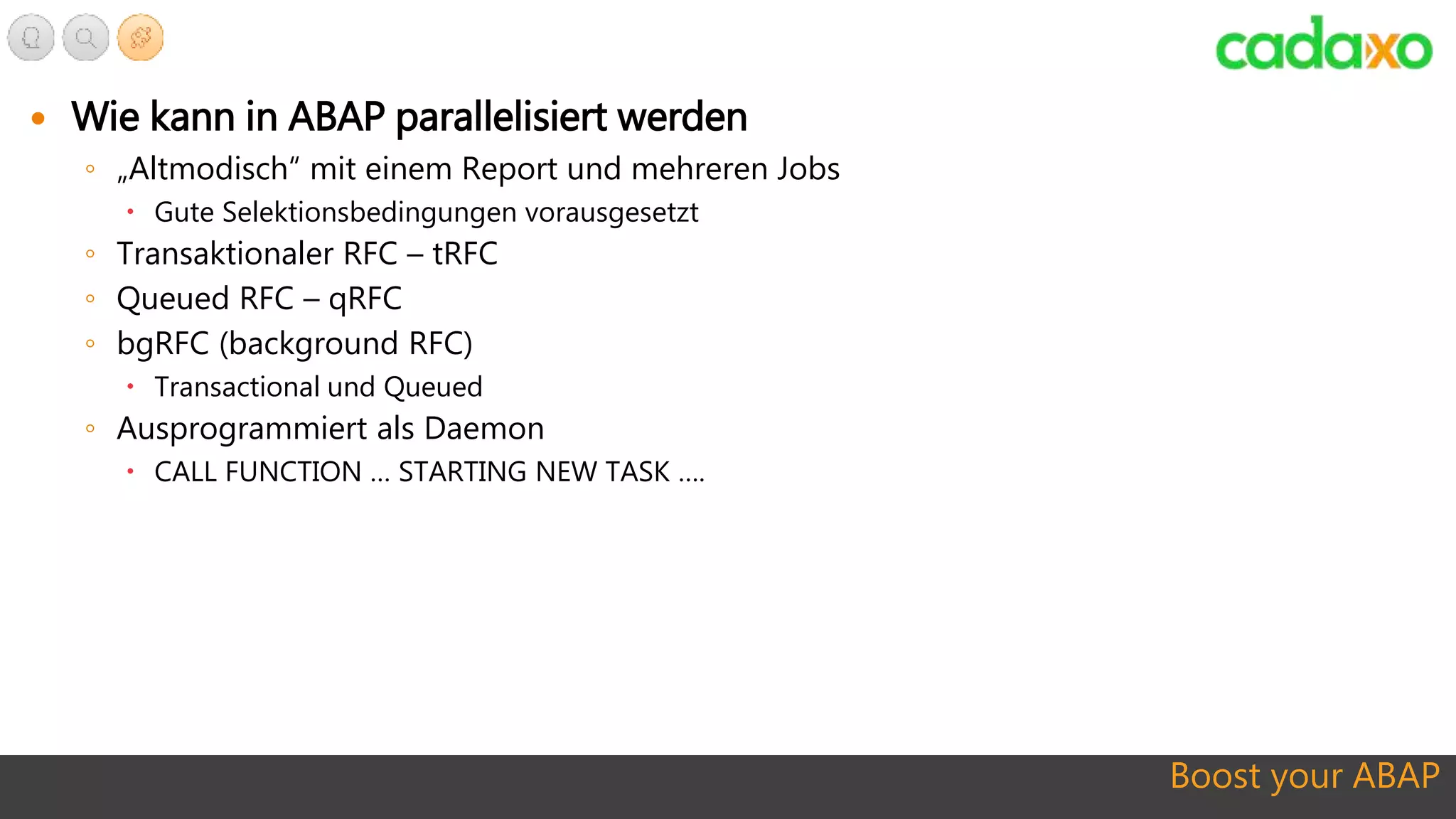Boost your ABAP
 Wie kann in ABAP parallelisiert werden
◦ „Altmodisch“ mit einem Report und mehreren Jobs
 Gute Selektionsbedingungen vorausgesetzt
◦ Transaktionaler RFC – tRFC
◦ Queued RFC – qRFC
◦ bgRFC (background RFC)
 Transactional und Queued
◦ Ausprogrammiert als Daemon
 CALL FUNCTION … STARTING NEW TASK ….
 