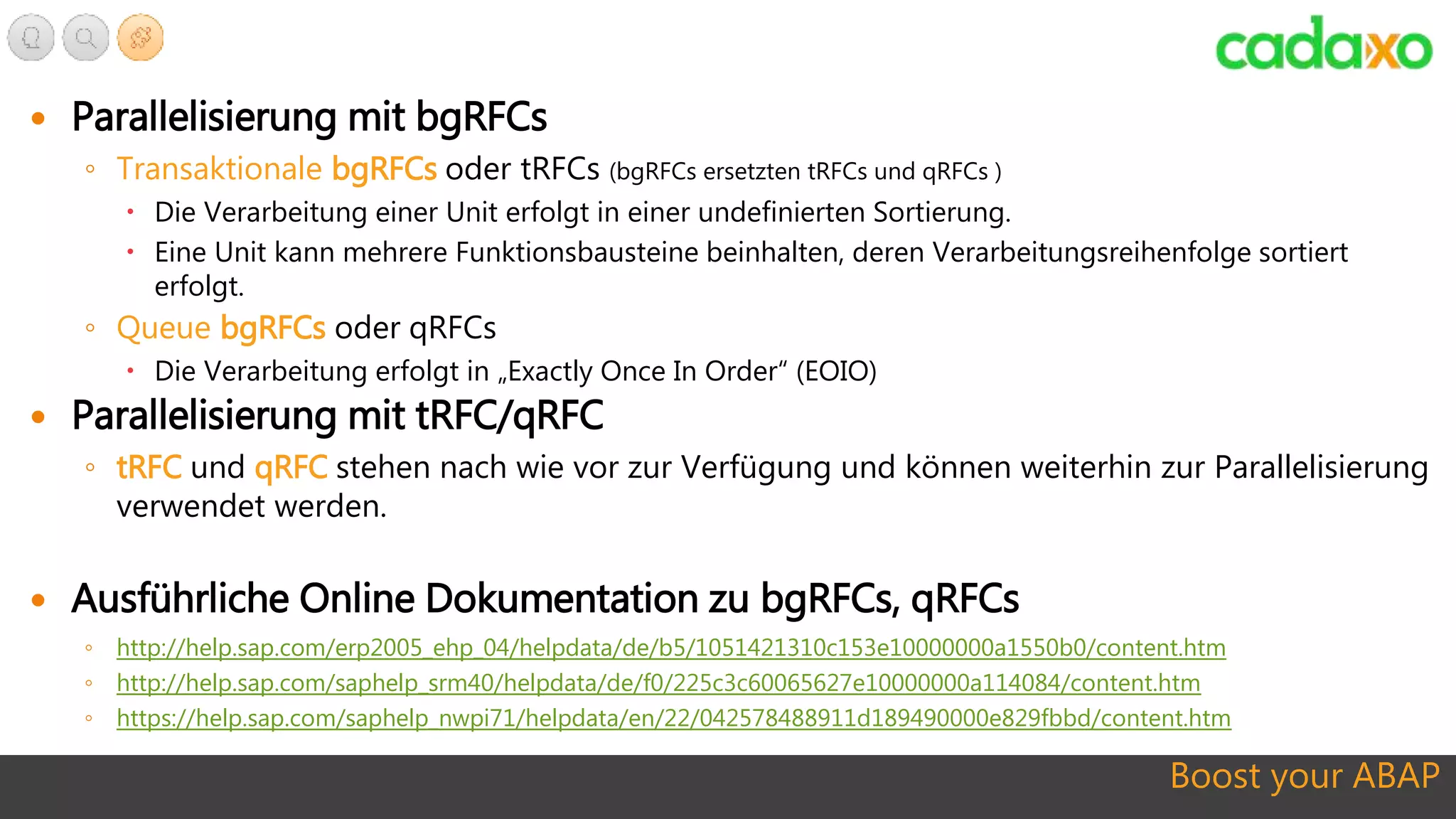 Boost your ABAP
 Parallelisierung mit bgRFCs
◦ Transaktionale bgRFCs oder tRFCs (bgRFCs ersetzten tRFCs und qRFCs )
 Die Verarbeitung einer Unit erfolgt in einer undefinierten Sortierung.
 Eine Unit kann mehrere Funktionsbausteine beinhalten, deren Verarbeitungsreihenfolge sortiert
erfolgt.
◦ Queue bgRFCs oder qRFCs
 Die Verarbeitung erfolgt in „Exactly Once In Order“ (EOIO)
 Parallelisierung mit tRFC/qRFC
◦ tRFC und qRFC stehen nach wie vor zur Verfügung und können weiterhin zur Parallelisierung
verwendet werden.
 Ausführliche Online Dokumentation zu bgRFCs, qRFCs
◦ http://help.sap.com/erp2005_ehp_04/helpdata/de/b5/1051421310c153e10000000a1550b0/content.htm
◦ http://help.sap.com/saphelp_srm40/helpdata/de/f0/225c3c60065627e10000000a114084/content.htm
◦ https://help.sap.com/saphelp_nwpi71/helpdata/en/22/042578488911d189490000e829fbbd/content.htm
 