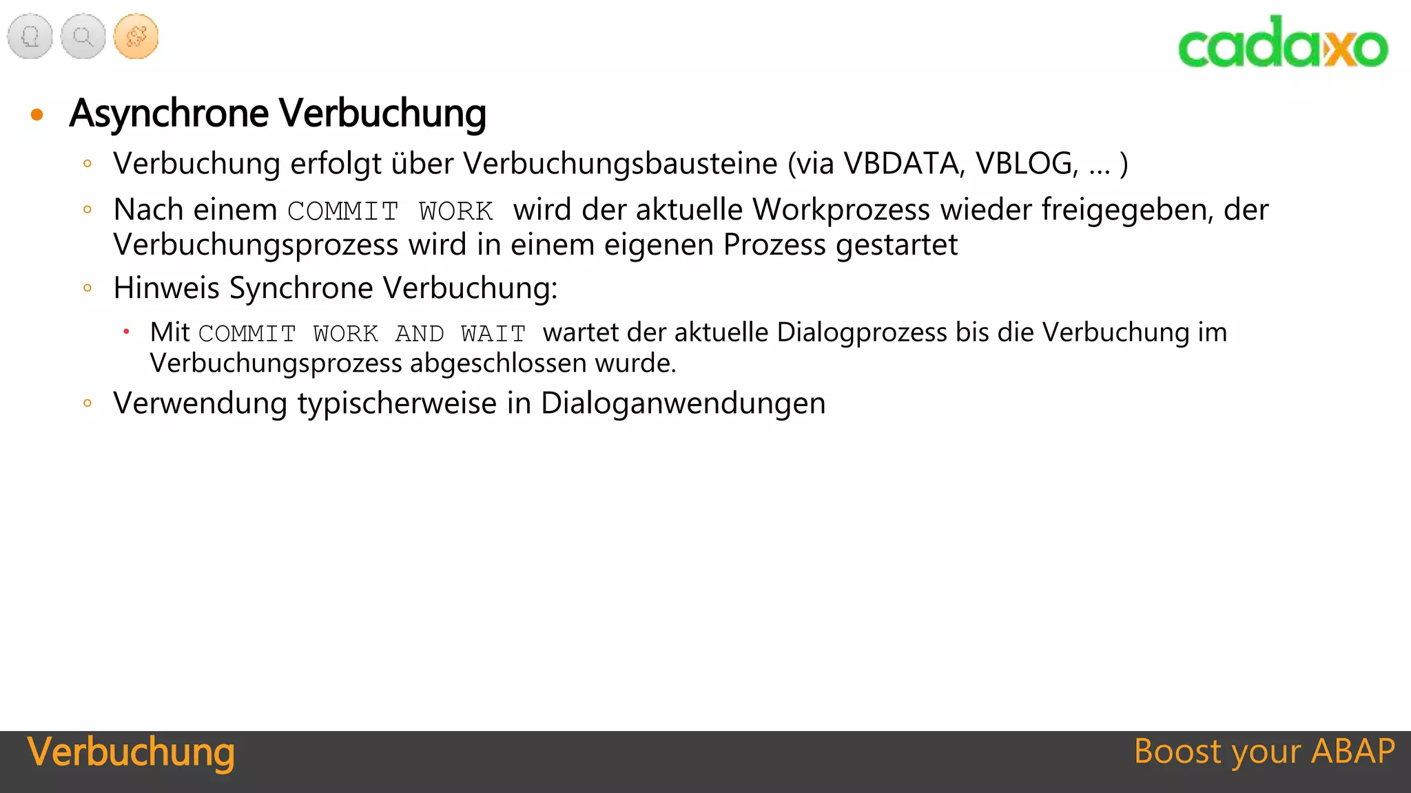Verbuchung Boost your ABAP
 Asynchrone Verbuchung
◦ Verbuchung erfolgt über Verbuchungsbausteine (via VBDATA, VBLOG, … )
◦ Nach einem COMMIT WORK wird der aktuelle Workprozess wieder freigegeben, der
Verbuchungsprozess wird in einem eigenen Prozess gestartet
◦ Hinweis Synchrone Verbuchung:
 Mit COMMIT WORK AND WAIT wartet der aktuelle Dialogprozess bis die Verbuchung im
Verbuchungsprozess abgeschlossen wurde.
◦ Verwendung typischerweise in Dialoganwendungen
 